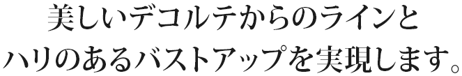 美しいデコルテからのラインとハリのあるバストアップを実現します。