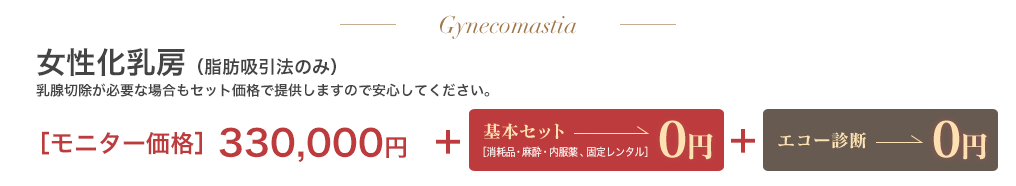 女性化乳房脂肪吸引法のみ 乳腺切除が必要な場合もセット価格で提供しますので安心してください。330,000円＋基本セット0円＋エコー診断0円