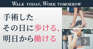 WALK TODAY,WORK TOMORROW 手術したその日に歩ける、明日から働ける